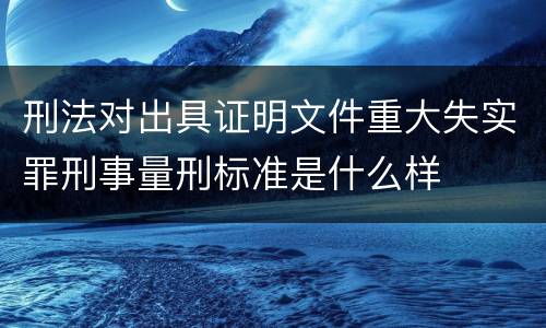刑法对出具证明文件重大失实罪刑事量刑标准是什么样