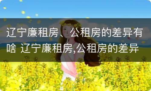 辽宁廉租房、公租房的差异有啥 辽宁廉租房,公租房的差异有啥区别