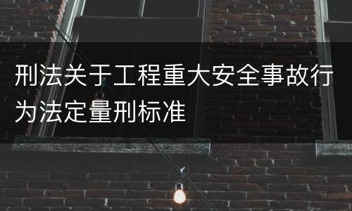 刑法关于工程重大安全事故行为法定量刑标准