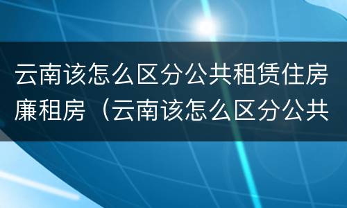 云南该怎么区分公共租赁住房廉租房（云南该怎么区分公共租赁住房廉租房呢）