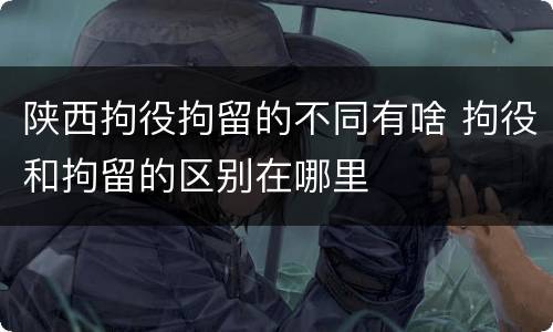 陕西拘役拘留的不同有啥 拘役和拘留的区别在哪里
