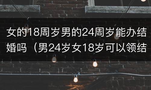 女的18周岁男的24周岁能办结婚吗（男24岁女18岁可以领结婚证吗）