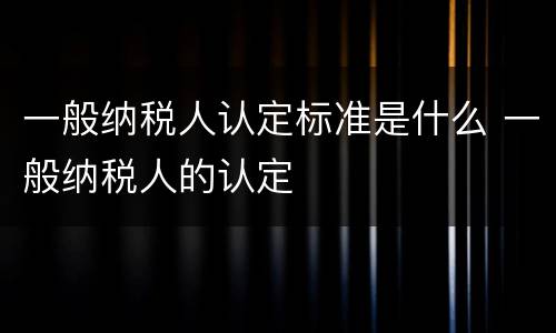 一般纳税人认定标准是什么 一般纳税人的认定