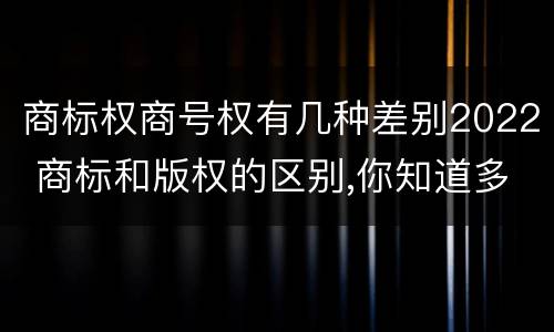 商标权商号权有几种差别2022 商标和版权的区别,你知道多少?