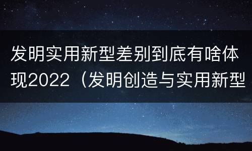 发明实用新型差别到底有啥体现2022（发明创造与实用新型的区别）