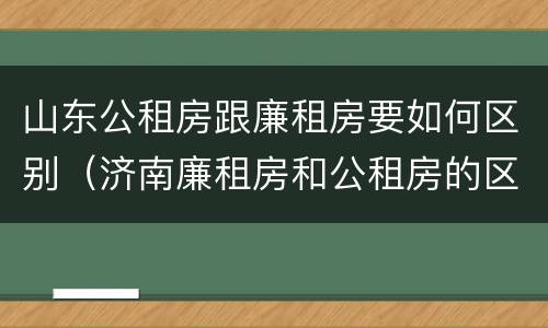 山东公租房跟廉租房要如何区别（济南廉租房和公租房的区别）