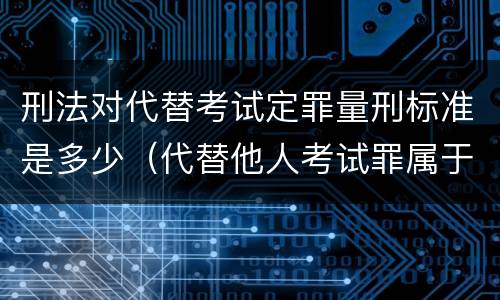 刑法对代替考试定罪量刑标准是多少（代替他人考试罪属于什么类犯罪）
