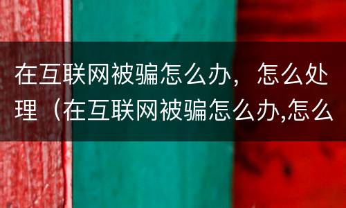 在互联网被骗怎么办，怎么处理（在互联网被骗怎么办,怎么处理好）