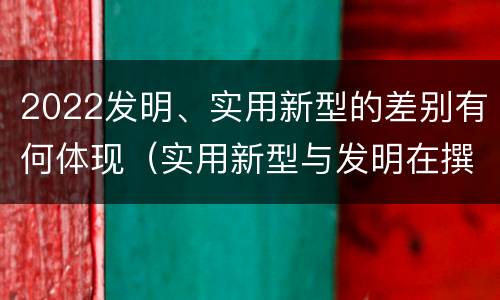 2022发明、实用新型的差别有何体现（实用新型与发明在撰写时有区别吗）