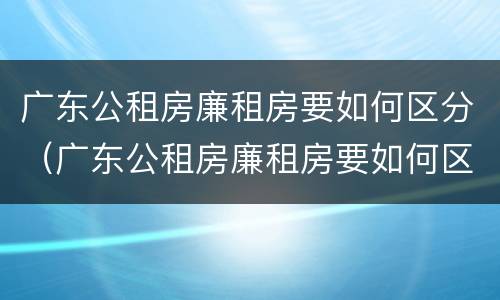 广东公租房廉租房要如何区分（广东公租房廉租房要如何区分的）