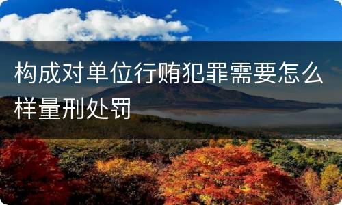 构成对单位行贿犯罪需要怎么样量刑处罚