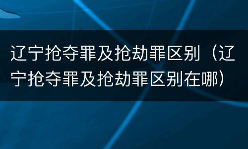 辽宁抢夺罪及抢劫罪区别（辽宁抢夺罪及抢劫罪区别在哪）