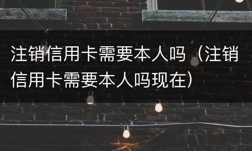 注销信用卡需要本人吗（注销信用卡需要本人吗现在）