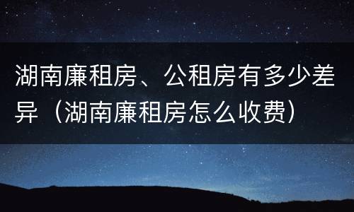 湖南廉租房、公租房有多少差异（湖南廉租房怎么收费）