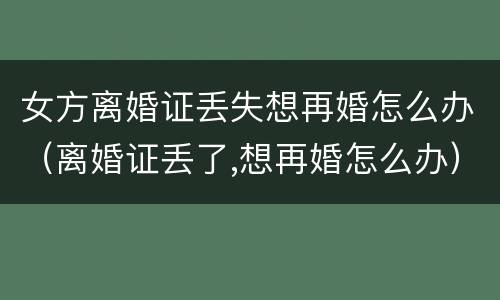 女方离婚证丢失想再婚怎么办（离婚证丢了,想再婚怎么办）