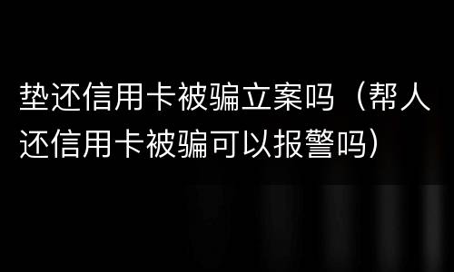 垫还信用卡被骗立案吗（帮人还信用卡被骗可以报警吗）