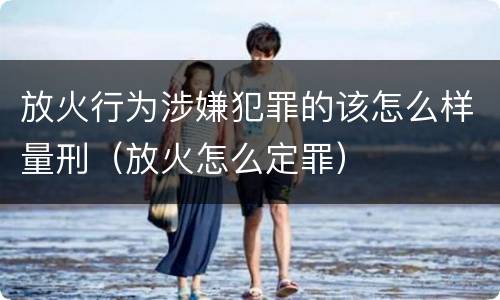 放火行为涉嫌犯罪的该怎么样量刑（放火怎么定罪）