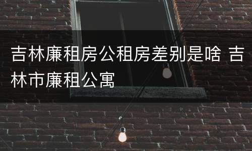 吉林廉租房公租房差别是啥 吉林市廉租公寓