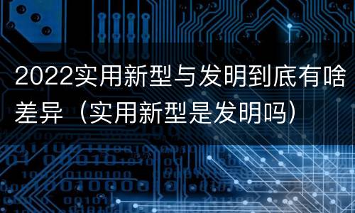2022实用新型与发明到底有啥差异（实用新型是发明吗）