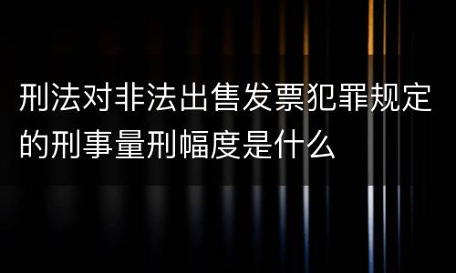 刑法对非法出售发票犯罪规定的刑事量刑幅度是什么