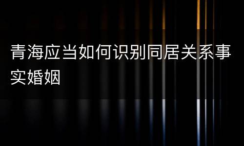 青海应当如何识别同居关系事实婚姻