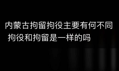 内蒙古拘留拘役主要有何不同 拘役和拘留是一样的吗