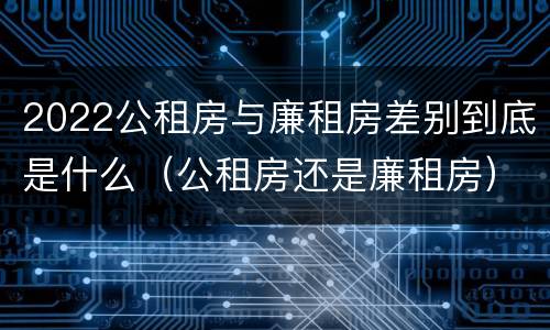 2022公租房与廉租房差别到底是什么（公租房还是廉租房）