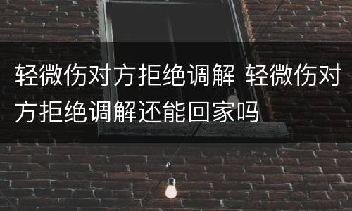 轻微伤对方拒绝调解 轻微伤对方拒绝调解还能回家吗