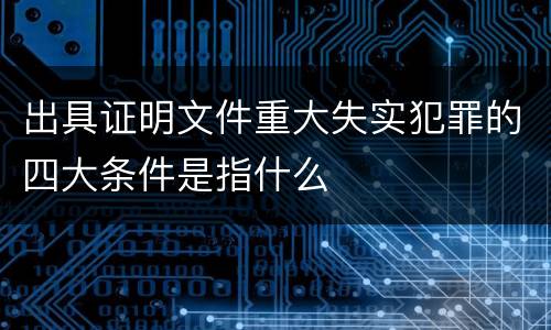 出具证明文件重大失实犯罪的四大条件是指什么