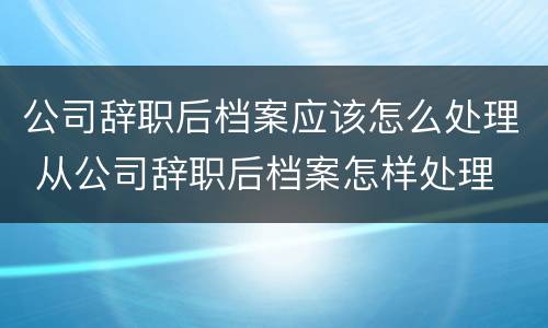 公司辞职后档案应该怎么处理 从公司辞职后档案怎样处理