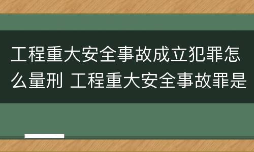 工程重大安全事故成立犯罪怎么量刑 工程重大安全事故罪是什么犯罪