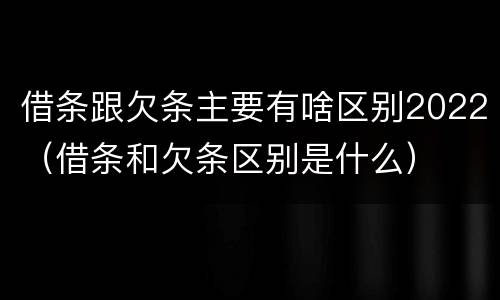 借条跟欠条主要有啥区别2022（借条和欠条区别是什么）