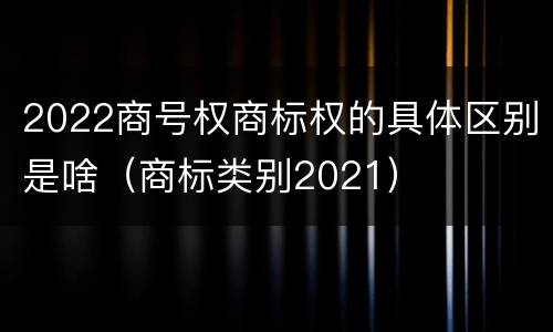 2022商号权商标权的具体区别是啥（商标类别2021）