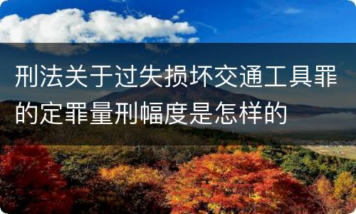 刑法关于过失损坏交通工具罪的定罪量刑幅度是怎样的