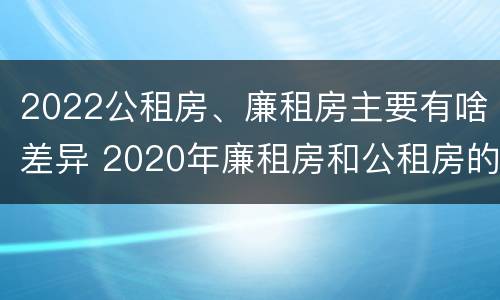 2022公租房、廉租房主要有啥差异 2020年廉租房和公租房的区别