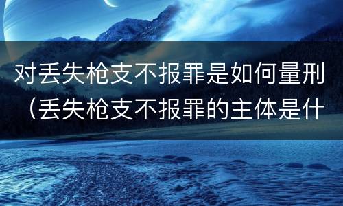 对丢失枪支不报罪是如何量刑（丢失枪支不报罪的主体是什么）