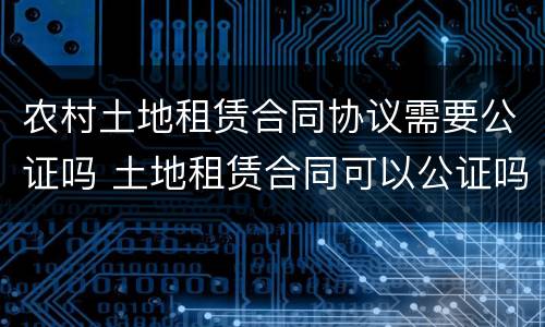 农村土地租赁合同协议需要公证吗 土地租赁合同可以公证吗