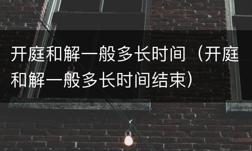 开庭和解一般多长时间（开庭和解一般多长时间结束）