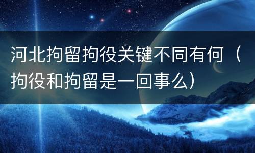 河北拘留拘役关键不同有何（拘役和拘留是一回事么）