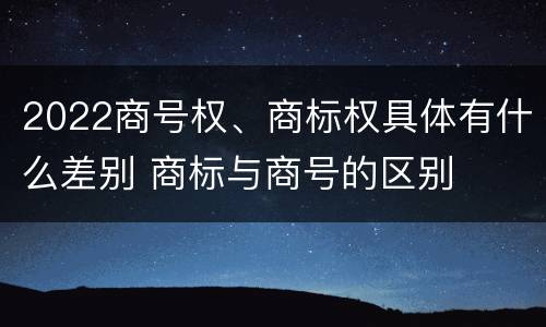 2022商号权、商标权具体有什么差别 商标与商号的区别
