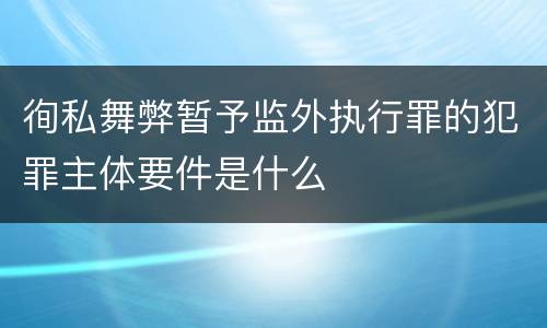 徇私舞弊暂予监外执行罪的犯罪主体要件是什么