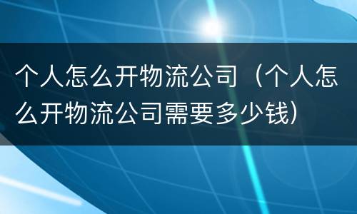 个人怎么开物流公司（个人怎么开物流公司需要多少钱）