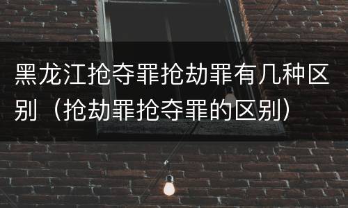 黑龙江抢夺罪抢劫罪有几种区别（抢劫罪抢夺罪的区别）