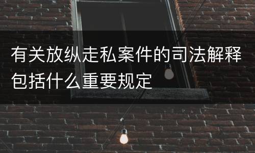 有关放纵走私案件的司法解释包括什么重要规定