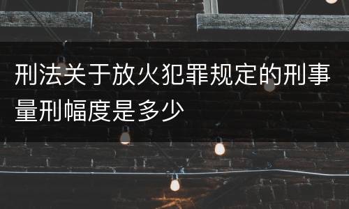 刑法关于放火犯罪规定的刑事量刑幅度是多少