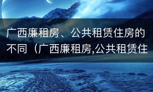 广西廉租房、公共租赁住房的不同（广西廉租房,公共租赁住房的不同条件）