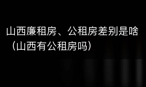 山西廉租房、公租房差别是啥（山西有公租房吗）