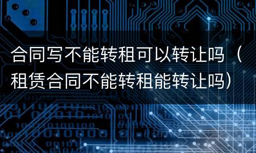 合同写不能转租可以转让吗（租赁合同不能转租能转让吗）