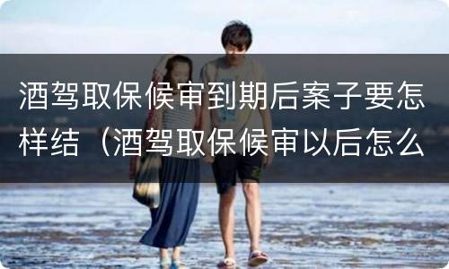 酒驾取保候审到期后案子要怎样结（酒驾取保候审以后怎么结案）