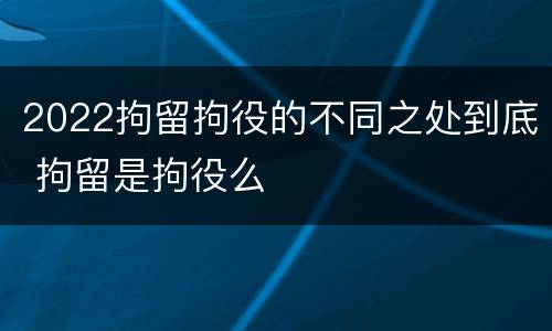 2022拘留拘役的不同之处到底 拘留是拘役么
